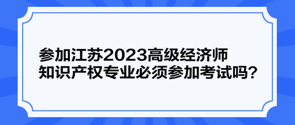 參加江蘇2023高級經(jīng)濟師知識產(chǎn)權(quán)專業(yè)必須參加考試嗎？