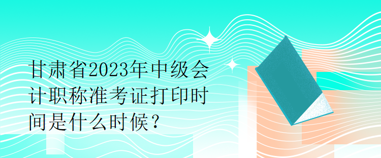 甘肅省2023年中級(jí)會(huì)計(jì)職稱準(zhǔn)考證打印時(shí)間是什么時(shí)候？