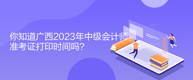 你知道廣西2023年中級會計師準考證打印時間嗎？