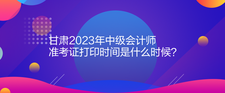 甘肅2023年中級會計(jì)師準(zhǔn)考證打印時(shí)間是什么時(shí)候？