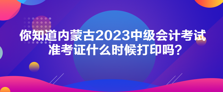 你知道內(nèi)蒙古2023中級會計考試準(zhǔn)考證什么時候打印嗎？