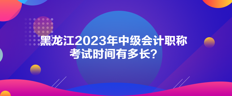 黑龍江2023年中級會計(jì)職稱考試時間有多長？