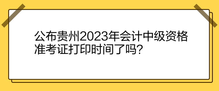 公布貴州2023年會計中級資格準(zhǔn)考證打印時間了嗎？