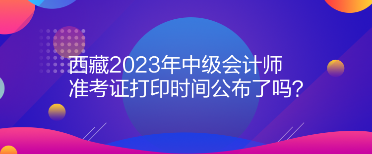 西藏2023年中級會計師準考證打印時間公布了嗎？