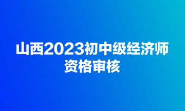 山西2023初中級(jí)經(jīng)濟(jì)師資格審核