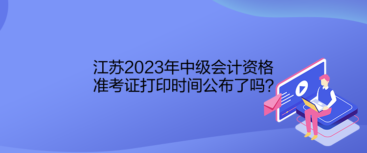 江蘇2023年中級會計資格準考證打印時間公布了嗎？