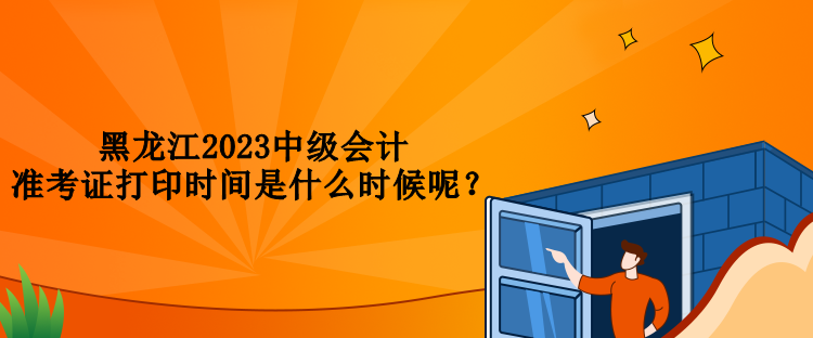 黑龍江2023中級會計準考證打印時間是什么時候呢？