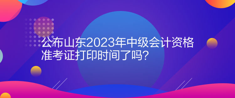 公布山東2023年中級(jí)會(huì)計(jì)資格準(zhǔn)考證打印時(shí)間了嗎？