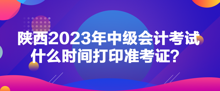 陜西2023年中級會計考試什么時間打印準考證？