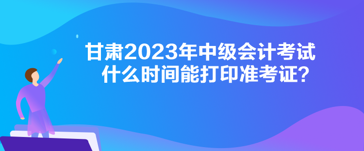 甘肅2023年中級會計考試什么時間能打印準考證？