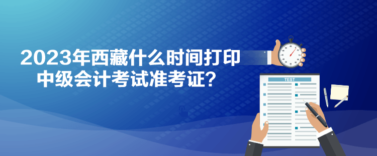 2023年西藏什么時(shí)間打印中級(jí)會(huì)計(jì)考試準(zhǔn)考證？