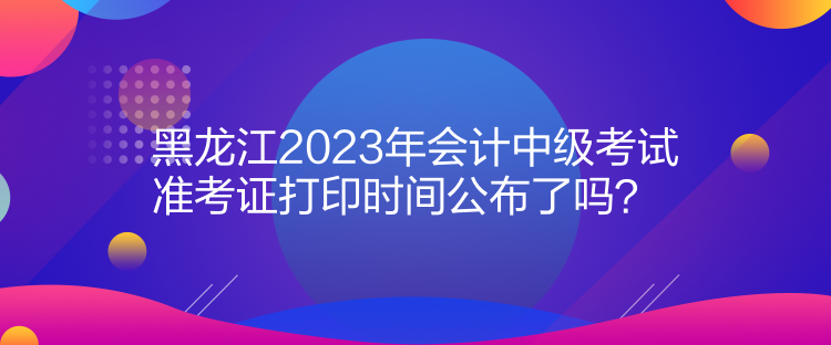 黑龍江2023年會(huì)計(jì)中級(jí)考試準(zhǔn)考證打印時(shí)間公布了嗎？