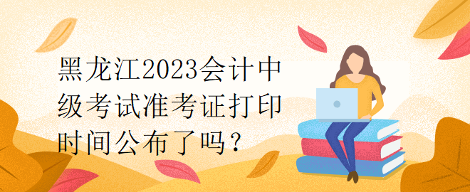 黑龍江2023會計中級考試準(zhǔn)考證打印時間公布了嗎？