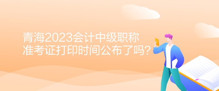 青海2023會計中級職稱準考證打印時間公布了嗎？