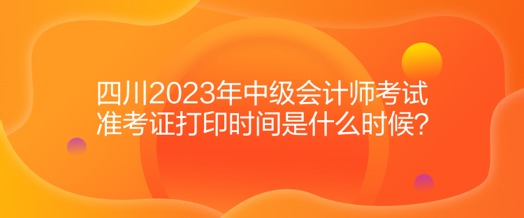 四川2023年中級(jí)會(huì)計(jì)師考試準(zhǔn)考證打印時(shí)間是什么時(shí)候？