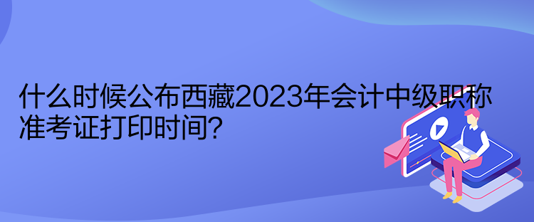 什么時(shí)候公布西藏2023年會(huì)計(jì)中級(jí)職稱準(zhǔn)考證打印時(shí)間？