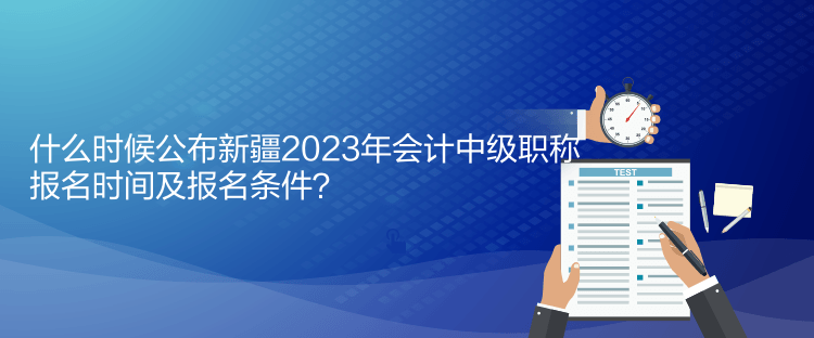 什么時(shí)候公布新疆2023年會(huì)計(jì)中級(jí)職稱報(bào)名時(shí)間及報(bào)名條件？