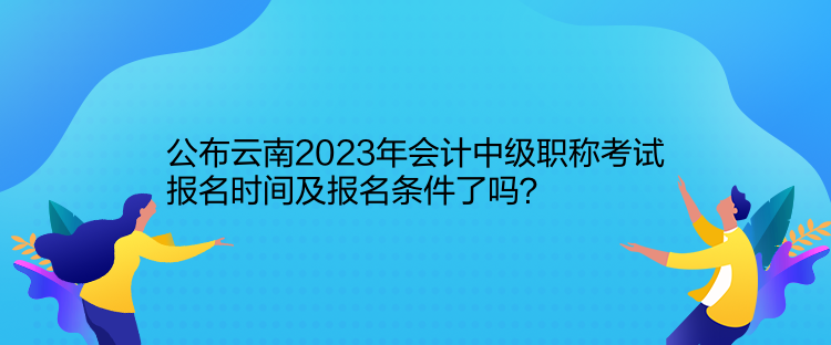 公布云南2023年會計中級職稱考試報名時間及報名條件了嗎？