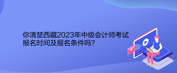 你清楚西藏2023年中級會計師考試報名時間及報名條件嗎？