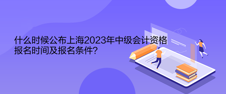 什么時候公布上海2023年中級會計資格報名時間及報名條件？