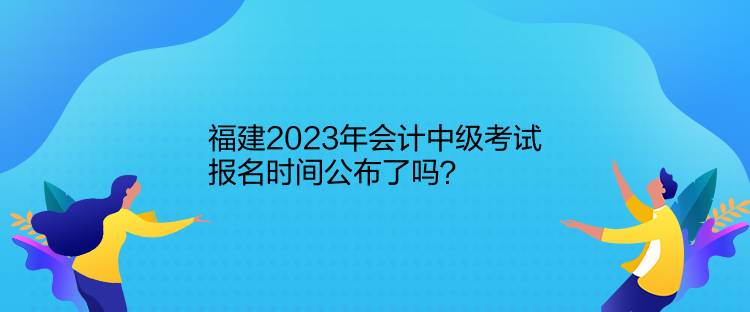 福建2023年會(huì)計(jì)中級(jí)考試報(bào)名時(shí)間公布了嗎？