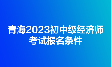 青海2023初中級經(jīng)濟師考試報名條件