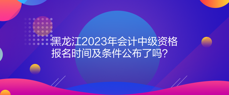 黑龍江2023年會計中級資格報名時間及條件公布了嗎？