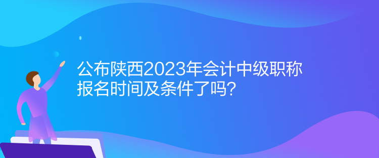 公布陜西2023年會計中級職稱報名時間及條件了嗎？