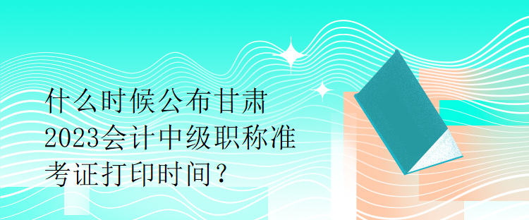 什么時(shí)候公布甘肅2023會計(jì)中級職稱準(zhǔn)考證打印時(shí)間？