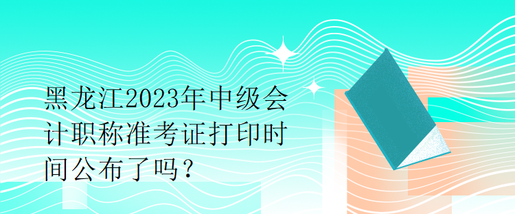 黑龍江2023年中級會計職稱準考證打印時間公布了嗎？1