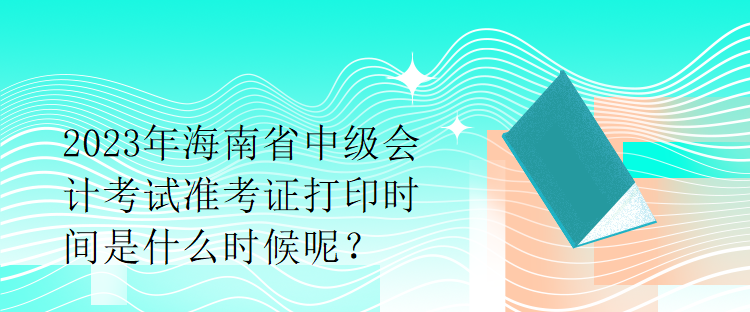 2023年海南省中級會計考試準(zhǔn)考證打印時間是什么時候呢？