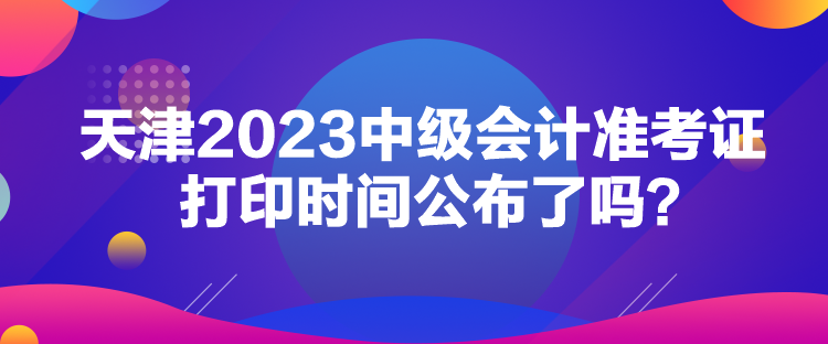 天津2023中級會計準考證打印時間公布了嗎？