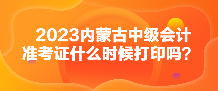 2023內(nèi)蒙古中級會計準考證什么時候打印嗎？