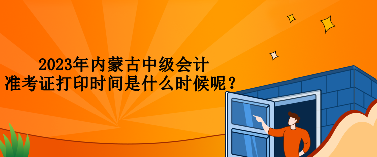 2023年內蒙古中級會計準考證打印時間是什么時候呢？