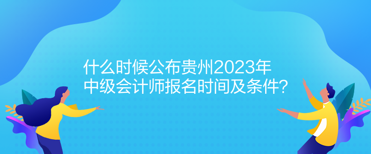 什么時候公布貴州2023年中級會計師報名時間及條件？