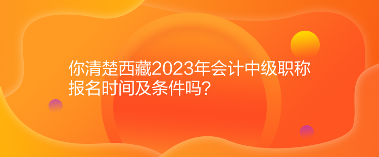 你清楚西藏2023年會計(jì)中級職稱報(bào)名時(shí)間及條件嗎？