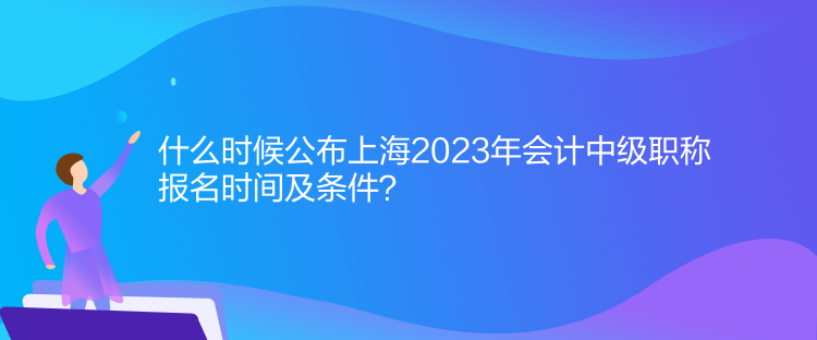 什么時(shí)候公布上海2023年會(huì)計(jì)中級(jí)職稱報(bào)名時(shí)間及條件？