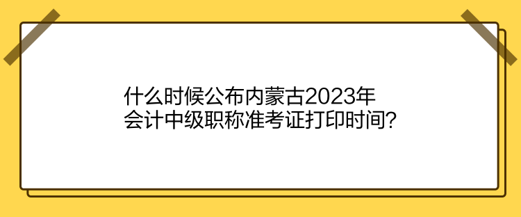 什么時候公布內蒙古2023年會計中級職稱準考證打印時間？