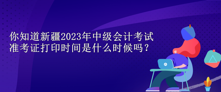 你知道新疆2023年中級會計(jì)考試準(zhǔn)考證打印時間是什么時候嗎？