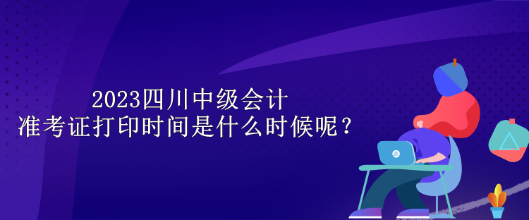 2023四川中級會計準考證打印時間是什么時候呢？