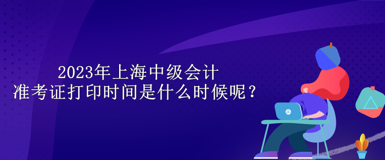 2023年上海中級會計(jì)準(zhǔn)考證打印時間是什么時候呢？