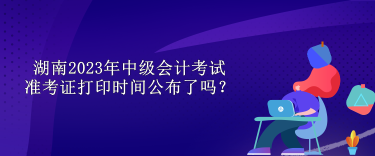 湖南2023年中級會計考試準(zhǔn)考證打印時間公布了嗎？