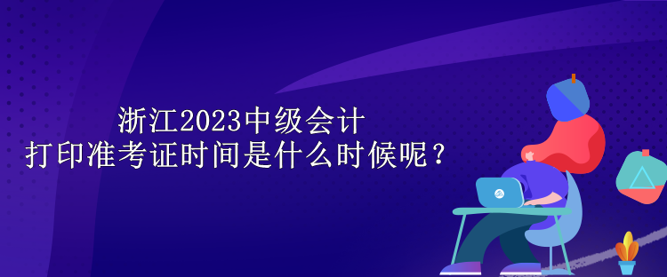 浙江2023中級會計打印準(zhǔn)考證時間是什么時候呢？