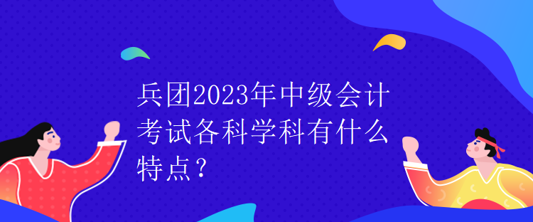 兵團(tuán)2023年中級(jí)會(huì)計(jì)考試各科學(xué)科有什么特點(diǎn)？