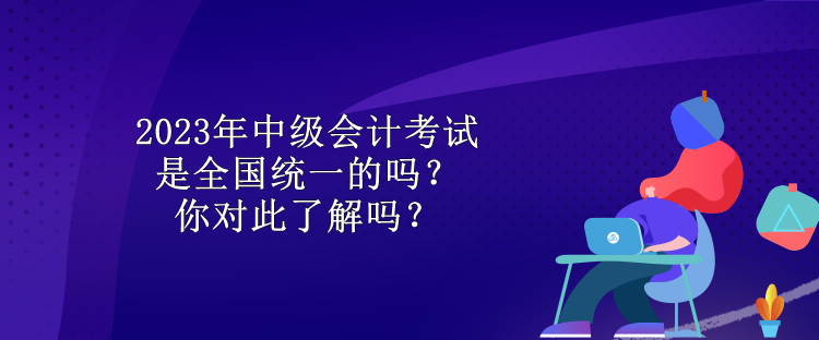 2023年中級(jí)會(huì)計(jì)考試是全國(guó)統(tǒng)一的嗎？你對(duì)此了解嗎？