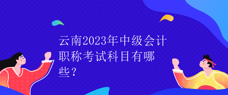 云南2023年中級(jí)會(huì)計(jì)職稱考試科目有哪些？