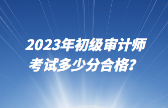 2023年初級審計師考試多少分合格？