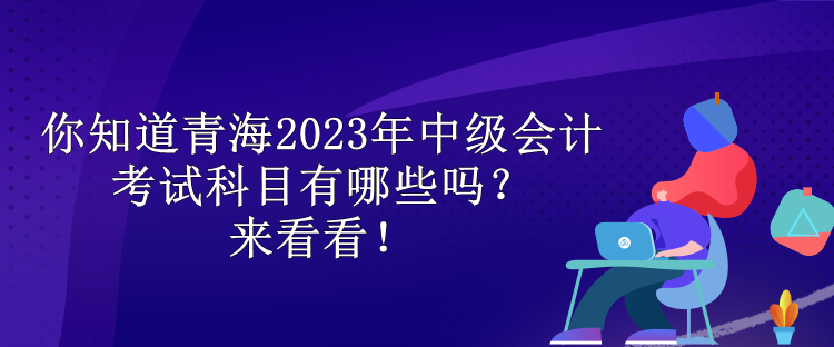 你知道青海2023年中級會計考試科目有哪些嗎？來看看！