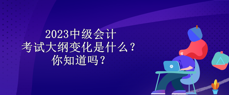 2023中級會計(jì)考試大綱變化是什么？你知道嗎？