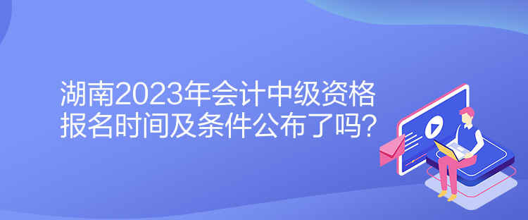 湖南2023年會計中級資格報名時間及條件公布了嗎？